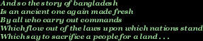 And so the story of Bangladesh  /  Is an ancient one again made fresh / By all who carry out commands / Which flow out of the laws upon which nations stand / Which say to sacrifice a people for a land 